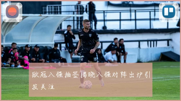 欧冠八强抽签揭晓八强对阵出炉引发关注
