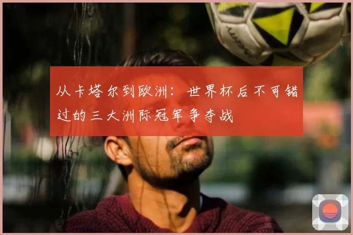 从卡塔尔到欧洲:世界杯后不可错过的三大洲际冠军争夺战