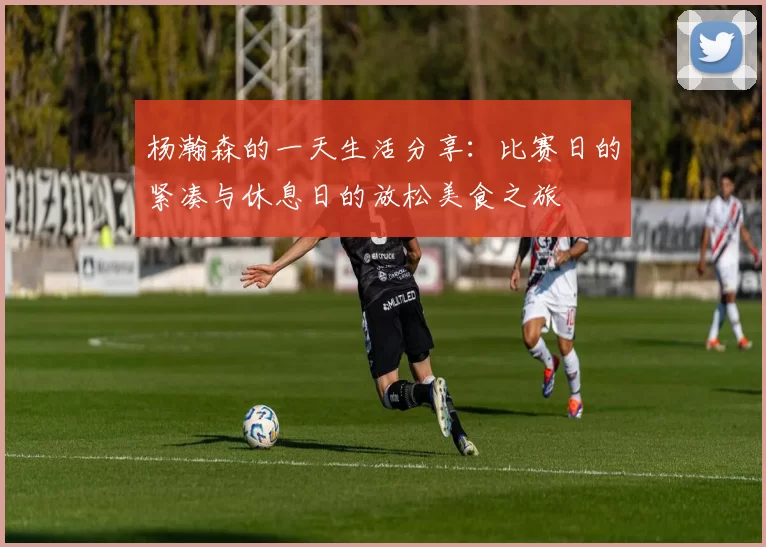 杨瀚森的一天生活分享：比赛日的紧凑与休息日的放松美食之旅