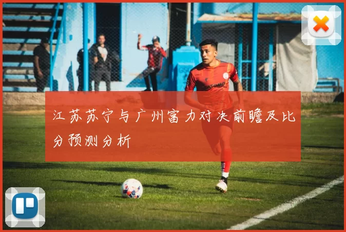 江苏苏宁与广州富力对决前瞻及比分预测分析