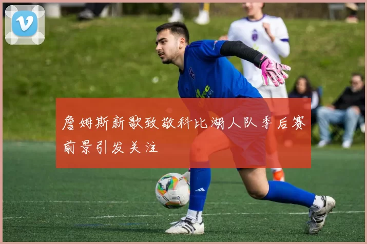 詹姆斯新歌致敬科比湖人队季后赛前景引发关注