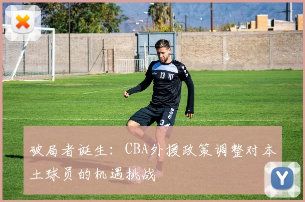 破局者诞生:CBA外援政策调整对本土球员的机遇挑战