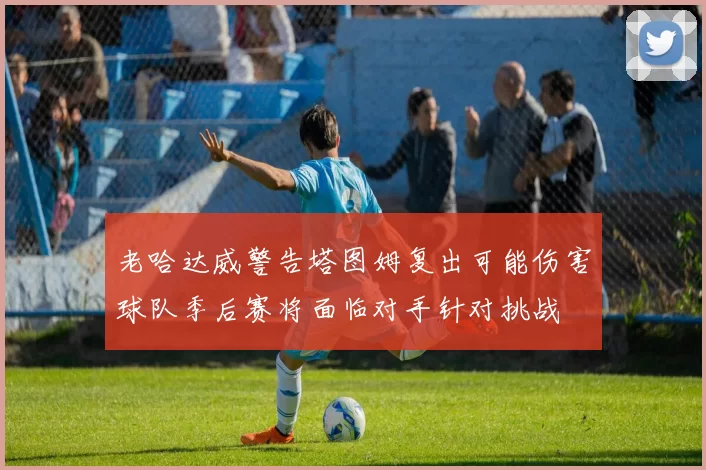 老哈达威警告塔图姆复出可能伤害球队季后赛将面临对手针对挑战