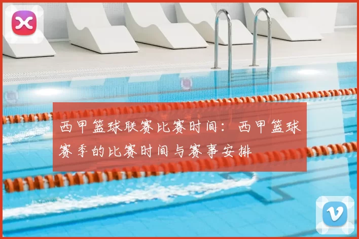 西甲篮球联赛比赛时间：西甲篮球赛季的比赛时间与赛事安排