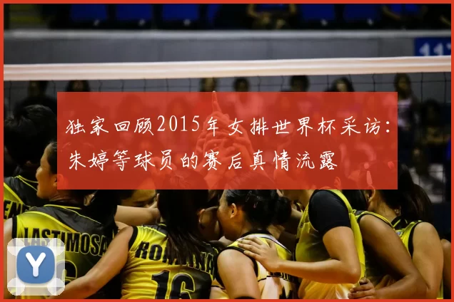 独家回顾2015年女排世界杯采访:朱婷等球员的赛后真情流露