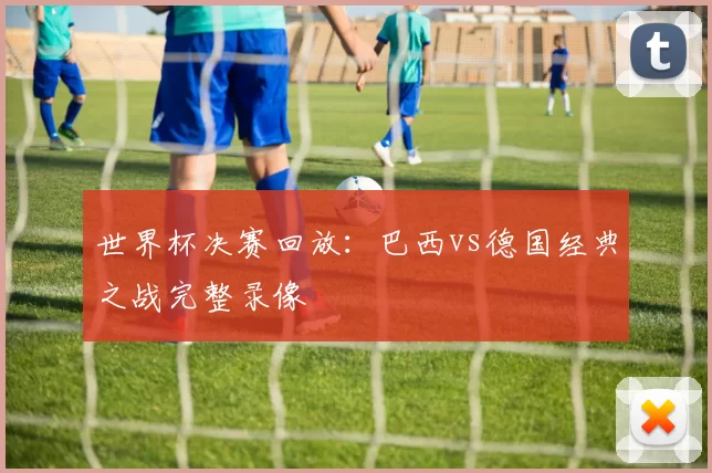 世界杯决赛回放:巴西vs德国经典之战完整录像