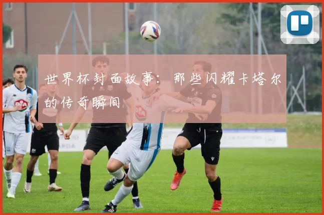 世界杯封面故事:那些闪耀卡塔尔的传奇瞬间
