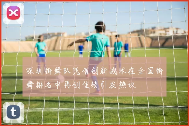 深圳街舞队凭借创新战术在全国街舞排名中再创佳绩引发热议