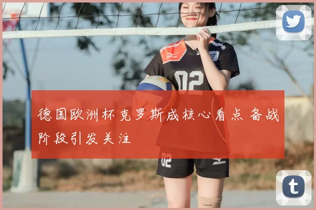 德国欧洲杯克罗斯成核心看点 备战阶段引发关注