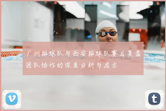 广州排球队与西安排球队赛后复盘团队协作的深度分析与启示