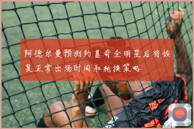 阿德尔曼预测约基奇全明星后将恢复正常出场时间和轮换策略