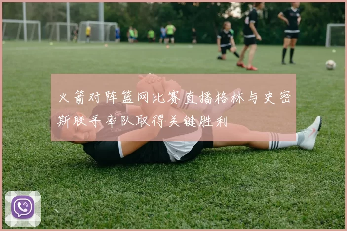 火箭对阵篮网比赛直播格林与史密斯联手率队取得关键胜利
