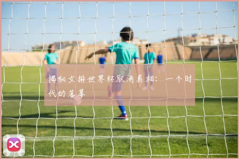 揭秘女排世界杯取消真相:一个时代的落幕