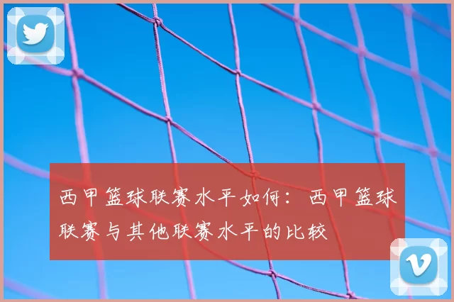西甲篮球联赛水平如何：西甲篮球联赛与其他联赛水平的比较