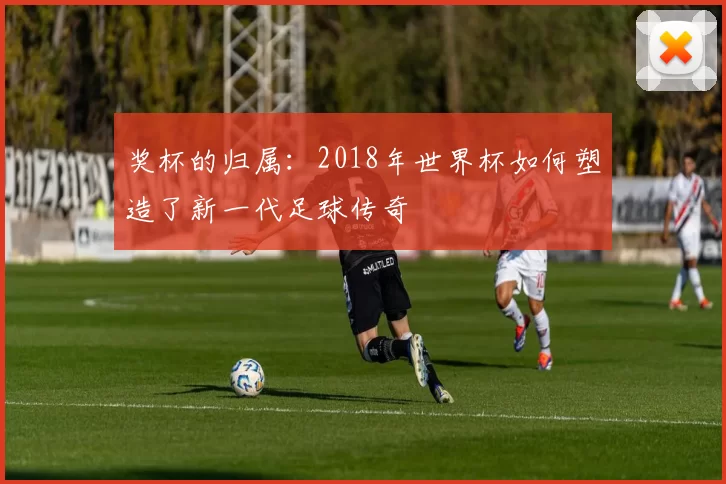 奖杯的归属：2018年世界杯如何塑造了新一代足球传奇