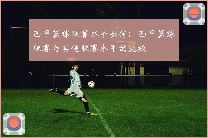 西甲篮球联赛水平如何：西甲篮球联赛与其他联赛水平的比较