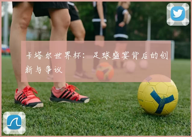 卡塔尔世界杯:足球盛宴背后的创新与争议