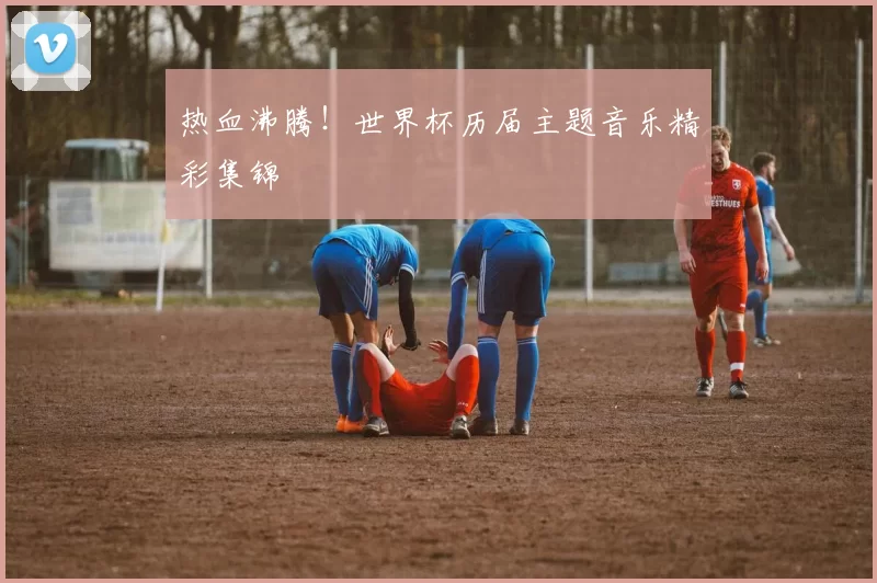 热血沸腾!世界杯历届主题音乐精彩集锦