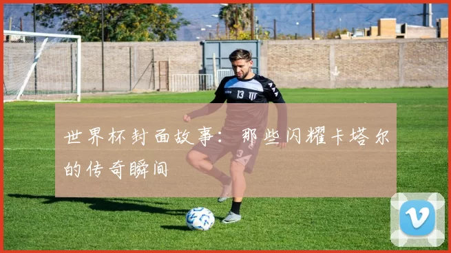世界杯封面故事:那些闪耀卡塔尔的传奇瞬间