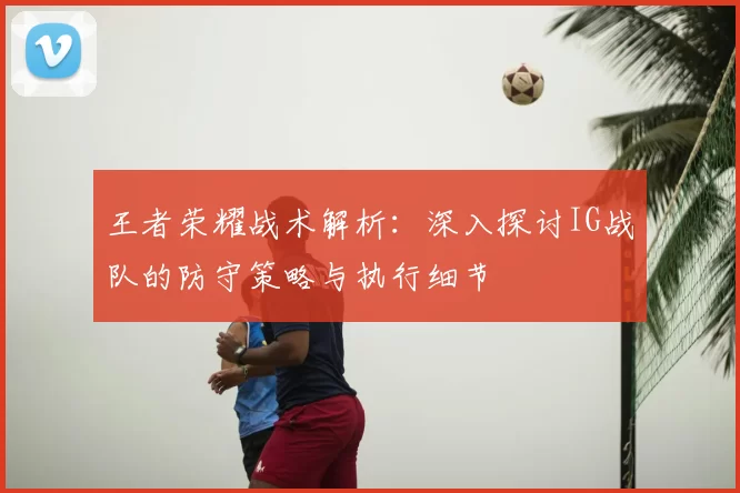 王者荣耀战术解析:深入探讨IG战队的防守策略与执行细节