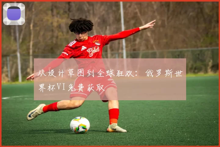 从设计草图到全球狂欢:俄罗斯世界杯VI免费获取