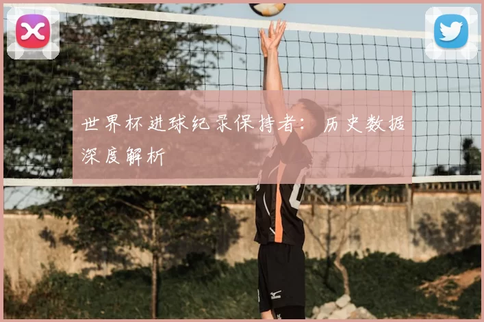 世界杯进球纪录保持者：历史数据深度解析