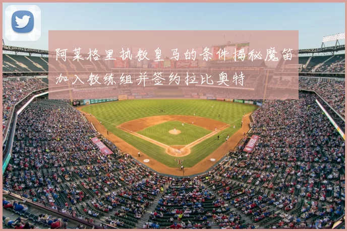 阿莱格里执教皇马的条件揭秘魔笛加入教练组并签约拉比奥特