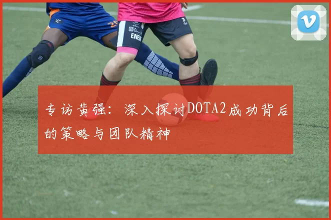 专访黄强：深入探讨DOTA2成功背后的策略与团队精神